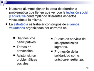 Nuestros alumnos tienen la tarea de abordar la problemática que tienen que ver con la  inclusión social y educativa  contemplando diferentes aspectos vinculados a la misma. La  estrategia  es trabajar con grupos de  alumnos voluntarios  organizados por carreras en: Diagnósticos participativos. Tareas de prevención. Asistencia en problemáticas sociales. Puesta en servicio de los aprendizajes logrados. Promoción de la solidaridad como práctica-enseñanza. 
