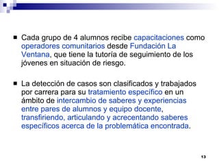 Cada grupo de 4 alumnos recibe  capacitaciones  como  operadores comunitarios  desde  Fundación La Ventana , que tiene la tutoría de seguimiento de los jóvenes en situación de riesgo. La detección de casos son clasificados y trabajados por carrera para su  tratamiento específico  en un ámbito de  intercambio de saberes y experiencias entre pares de alumnos y equipo docente ,  transfiriendo, articulando y acrecentando saberes específicos acerca de la problemática encontrada . 