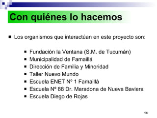 Los organismos que interactúan en este proyecto son: Fundación la Ventana (S.M. de Tucumán) Municipalidad de Famaillá Dirección de Familia y Minoridad  Taller Nuevo Mundo  Escuela ENET Nº 1 Famaillá  Escuela Nº 88 Dr. Maradona de Nueva Baviera Escuela Diego de Rojas Con quiénes lo hacemos 