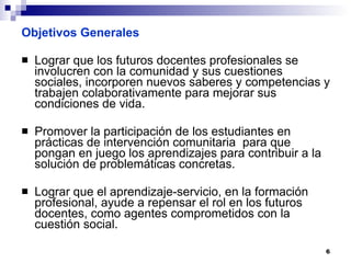 Objetivos Generales Lograr que los futuros docentes profesionales se involucren con la comunidad y sus cuestiones sociales, incorporen nuevos saberes y competencias y trabajen colaborativamente para mejorar sus condiciones de vida. Promover la participación de los estudiantes en  prácticas de intervención comunitaria  para que pongan en juego los aprendizajes para contribuir a la solución de problemáticas concretas. Lograr que el aprendizaje-servicio, en la formación profesional, ayude a repensar el rol en los futuros docentes, como agentes comprometidos con la cuestión social. 