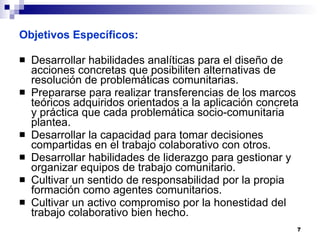 Objetivos Específicos: Desarrollar habilidades analíticas para el diseño de acciones concretas que posibiliten alternativas de resolución de problemáticas comunitarias. Prepararse para realizar transferencias de los marcos teóricos adquiridos orientados a la aplicación concreta y práctica que cada problemática socio-comunitaria plantea. Desarrollar la capacidad para tomar decisiones compartidas en el trabajo colaborativo con otros. Desarrollar habilidades de liderazgo para gestionar y organizar equipos de trabajo comunitario. Cultivar un sentido de responsabilidad por la propia formación como agentes comunitarios. Cultivar un activo compromiso por la honestidad del trabajo colaborativo bien hecho.  