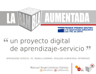 un proyecto digital
Manuel Ángel Jiménez Gómez
de aprendizaje-servicio
manolitotic LaARRambla
LA AUMENTADA
PRIMER PREMIO EDUTEC
a la innovación educativa
con TIC en 2015
APRENDIZAJE-SERVICIO, TIC, MOBILE-LEARNING, REALIDAD AUMENTADA, PATRIMONIO
 
