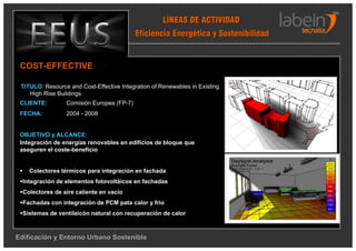 LÍNEAS DE ACTIVIDAD
                                           Eficiencia Energética y Sostenibilidad


 COST-EFFECTIVE

 TITULO: Resource and Cost-Effective Integration of Renewables in Existing
    High Rise Buildings
 CLIENTE:        Comisión Europea (FP-7)
 FECHA:          2004 - 2008


 OBJETIVO y ALCANCE:
 Integración de energías renovables en edificios de bloque que
 aseguren el coste-beneficio


    Colectores térmicos para integración en fachada
  Integración de elementos fotovoltáicos en fachadas
  Colectores de aire caliente en vacío
  Fachadas con integración de PCM pata calor y frio
  Sistemas de ventilaicón natural con recuperación de calor



Edificación y Entorno Urbano Sostenible
 