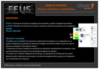 LÍNEAS DE ACTIVIDAD
                                            Eficiencia Energética y Sostenibilidad


 SIMUENER

 TITULO: Técnicas de simulación energética para el diseño y gestión inteligente de edificios
 CLIENTE: Ministerio de Ciencia e Innovación: programa nacional de proyectos de investigación                                                                                     Actuadores


                                                                                                        Gestor Inteligente de la Energía (GIE)                                        Generación de

 aplicada                                                                                                                                                                                energía
                                                                                                                                                                                        renovable


                                                                                                     Interfaces de                              Nuevos módulos
                                                                                                     usuario                                                                          Almacenamiento

 FECHA: 2008-2009
                                                                                                                                                de elementos
                                                                                                                                Herramientas                                             de energía
                                                                                                                                                innovadores
                                                                                                                                de simulación
                                                                                                                                energética




                                                                                                                                                                                      Consumidores de
                                                                                                                 Modelo de                                        Sistemas de             energía
                                                                                                                información                                      monitorización
                                                                                                                 del edificio                                       y control




                                                                                                                                           Estrategias de
                                                                                                               Contexto del                                                                Sistemas
                                                                                                                                              control y
                                                                                                                 edificio                    actuación
                                                                                                                                                                                          activos de
                                                                                                                                                                                            ahorro

 OBJETIVO Y ALCANCE                                                                       Contexto
                                                                                          urbano
                                                                                                                                                                                          energético




  El objetivo es el modelado de soluciones constructivas innovadoras y su integración en un                                                                                         Sensores
                                                                                                                                                                                       Temperatura

                                                                                                                                       Costes                                           Humedad



 sistema inteligente que gestione la demanda energética del edificio desde el punto de vista de                                                                                        Iluminación

                                                                                                                                                                                        Presencia

                                                                                                                                                                                           ….



 eficiencia energética. Este objetivo implica:
 * Desarrollo de nuevos modelos de simulación de elementos arquitectónicos innovadores, para
 las herramientas de simulación de la demanda energética de edificios
 * El diseño de un Gestor Inteligente de la Energía, que garantice las condiciones de confort,
 seleccionando la alternativa de actuación más eficaz energéticamente, gracias a la integración
 con herramientas de simulación



Edificación y Entorno Urbano Sostenible
 