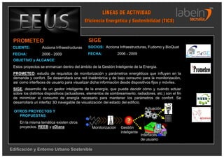 LÍNEAS DE ACTIVIDAD
                                             Eficiencia Energética y Sostenibilidad (TICS)



 PROMETEO                                     SIGE
 CLIENTE:         Acciona Infraestructuras    SOCIOS: Acciona Infraestructuras, Fudomo y BioQuat
 FECHA:           2006 - 2009                 FECHA:             2006 - 2009
 OBJETIVO y ALCANCE:
 Estos proyectos se enmarcan dentro del ámbito de la Gestión Inteligente de la Energía.
 PROMETEO: estudio de requisitos de monitorización y parámetros energéticos que influyen en la
 demanda y confort. Se desarrollará una red inalámbrica y de bajo consumo para la monitorización,
 así como interfaces de usuario para visualizar dicha información desde dispositivos fijos y móviles.
 SIGE, desarrollo de un gestor inteligente de la energía, que pueda decidir cómo y cuándo actuar
 sobre los distintos dispositivos (actuadores, elementos de sombreamiento, radiadores, etc.) con el fin
 de minimizar el consumo de energía necesario para mantener los parámetros de confort. Se
 desarrollará un interfaz 3D navegable de visualización del estado del edificio.
                                                                                  Actuación
  OTROS PROYECTOS Y
    PROPUESTAS:
     En la misma temática existen otros                                           VR
     proyectos. REEB y eDiana                   Monitorización    Gestión
                                                                  inteligente
                                                                                Interfaces
                                                                                de usuario

Edificación y Entorno Urbano Sostenible
 