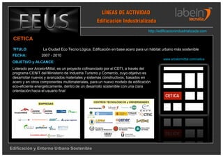 LÍNEAS DE ACTIVIDAD
                                                  Edificación Industrializada
                                                                                http://edificacionindustrializada.com

 CETICA
 TITULO:          La Ciudad Eco Tecno Lógica. Edificación en base acero para un hábitat urbano más sostenible
 FECHA:           2007 - 2010
                                                                                         www.arcelormittal.com/cetica
 OBJETIVO y ALCANCE:
 Liderado por ArcelorMittal, es un proyecto cofinanciado por el CDTI, a través del
 programa CENIT del Ministerio de Industria Turismo y Comercio, cuyo objetivo es
 desarrollar nuevos y avanzados materiales y sistemas constructivos, basados en
 acero y en otros componentes multimateriales, para un nuevo modelo de edificación
 eco-eficiente energéticamente, dentro de un desarrollo sostenible con una clara
 orientación hacia el usuario final




Edificación y Entorno Urbano Sostenible
 