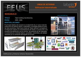 LÍNEAS DE ACTIVIDAD
                                                       Edificación Industrializada


 MANUBUILD
                                                                                       www.manubuild.org

 TITULO:            Open building manufacturing
 FECHA:            2005 - 2009
 OBJETIVO y ALCANCE:
 El principal objetivo del proyecto es el desarrollo de un nuevo modo de
 producción de edificios dignos, sostenibles y accesibles desde el punto
 de vista económico. Este nuevo modo de "hacer edificios" se basará en
 la integración radical y la industrialización del diseño, la producción y los
 procesos de distribución de los mismos. Se pretende así dar respuesta
 a la demanda de viviendas dignas, accesibles, sostenibles y de calidad
 solicitada por la cambiante demografía de Europa.




                                                                                 EMV
                                                                                 EMV




Edificación y Entorno Urbano Sostenible
 