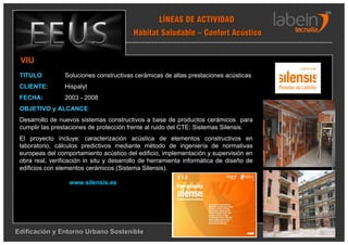 LÍNEAS DE ACTIVIDAD
                                          Hábitat Saludable – Confort Acústico


 VIU
 TITULO:         Soluciones constructivas cerámicas de altas prestaciones acústicas
 CLIENTE:        Hispalyt
 FECHA:          2003 - 2008
 OBJETIVO y ALCANCE:
 Desarrollo de nuevos sistemas constructivos a base de productos cerámicos para
 cumplir las prestaciones de protección frente al ruido del CTE: Sistemas Silensis.
 El proyecto incluye: caracterización acústica de elementos constructivos en
 laboratorio, cálculos predictivos mediante método de ingeniería de normativas
 europeas del comportamiento acústico del edificio, implementación y supervisión en
 obra real, verificación in situ y desarrollo de herramienta informática de diseño de
 edificios con elementos cerámicos (Sistema Silensis).

                  www.silensis.es




Edificación y Entorno Urbano Sostenible
 