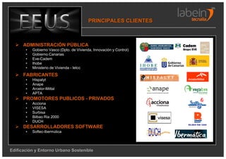 PRINCIPALES CLIENTES



      ADMINISTRACIÓN PÚBLICA
       •   Gobierno Vasco (Dpto. de Vivienda, Innovación y Control)
       •   Gobierno Canarias
       •   Eve-Cadem
       •   Ihobe
       •   Ministerio de Vivienda - Ietcc
      FABRICANTES
       •   Hispalyt
       •   Anape
       •   Arcelor-Mittal
       •   APTA
      PROMOTORES PUBLICOS - PRIVADOS
       •   Acciona
       •   VISESA
       •   Surbisa
       •   Bilbao Ria 2000
       •   DUCH
      DESARROLLADORES SOFTWARE
       •   Softec-Ibermática




Edificación y Entorno Urbano Sostenible
 