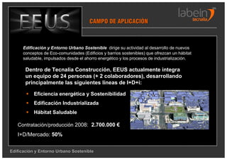 CAMPO DE APLICACIÓN



      Edificación y Entorno Urbano Sostenible dirige su actividad al desarrollo de nuevos
      conceptos de Eco-comunidades (Edificios y barrios sostenibles) que ofrezcan un hábitat
      saludable, impulsados desde el ahorro energético y los procesos de industrialización.

       Dentro de Tecnalia Construcción, EEUS actualmente integra
       un equipo de 24 personas (+ 2 colaboradores), desarrollando
       principalmente las siguientes líneas de I+D+i:

           Eficiencia energética y Sostenibilidad
           Edificación Industrializada
           Hábitat Saludable

   Contratación/producción 2008: 2.700.000 €
   I+D/Mercado: 50%


Edificación y Entorno Urbano Sostenible
 