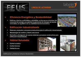 LÍNEAS DE ACTIVIDAD



        Eficiencia Energética y Sostenibilidad
        Edificios y barrios confortables y saludables, en los que se minimizan los
        consumos de energía y se optimiza la generación de energías de fuentes
        renovables, en equilibrio con su viabilidad técnico-económica.

        Edificación Industrializada
        Sistemas, productos y procesos constructivos para la edificación industrializada
        Metodologías de análisis y diseño estructural
        Normativa y divulgación de nuevos sistemas y procesos constructivos para
        edificación industrializada

        Hábitat Saludable
        Confort acústico
        Confort térmico
        Calidad de aire



Edificación y Entorno Urbano Sostenible
 