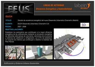 LÍNEAS DE ACTIVIDAD
                                             Eficiencia Energética y Sostenibilidad


 DUCH
 TITULO:           Estudio de excelencia energética del nuevo Desarrollo Urbanístico Chamartín (Madrid)

 CLIENTE:         DUCH Desarrollo Urbanístico Chamartín S.A
 FECHA:           2007 - 2008
 OBJETIVO y ALCANCE:
 Establecer los parámetros que contribuyan a la mayor eficiencia
 energética de las edificaciones mediante la simulación energética
 de diferentes alternativas de volumetría, elementos de envolvente
 y sistemas de calefacción y refrigeración, con el fin de establecer
 un conjunto de criterios que contribuyan a diseñar la totalidad del
 Plan Parcial.




Edificación y Entorno Urbano Sostenible
 