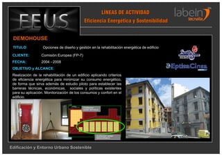 LÍNEAS DE ACTIVIDAD
                                             Eficiencia Energética y Sostenibilidad


 DEMOHOUSE
 TITULO:           Opciones de diseño y gestión en la rehabilitación energética de edificio

 CLIENTE:         Comisión Europea (FP-7)
 FECHA:           2004 - 2008
 OBJETIVO y ALCANCE:
 Realización de la rehabilitación de un edificio aplicando criterios
 de eficiencia energética para minimizar su consumo energético,
 de forma que sirva además de estudio piloto para establecer las
 barreras técnicas, económicas, sociales y políticas existentes
 para su aplicación. Monitorización de los consumos y confort en el
 edificio.

                                            Collector
                                            solar térmico
                                                  té




                                                       Collector solar
                                                       fotovoltaico



Edificación y Entorno Urbano Sostenible
 