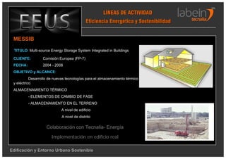 LÍNEAS DE ACTIVIDAD
                                            Eficiencia Energética y Sostenibilidad


 MESSIB

 TITULO: Multi-source Energy Storage System Integrated in Buildings

 CLIENTE:         Comisión Europea (FP-7)
 FECHA:           2004 - 2008
 OBJETIVO y ALCANCE:
           Desarrollo de nuevas tecnologías para el almacenamiento térmico
 y eléctrico
 ALMACENAMIENTO TÉRMICO
          - ELEMENTOS DE CAMBIO DE FASE
          - ALMACENAMIENTO EN EL TERRENO
                             A nivel de edificio
                             A nivel de distrito

                    Colaboración con Tecnalia- Energía

                       Implementación en edificio real

Edificación y Entorno Urbano Sostenible
 