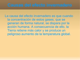 Causas del efecto invernadero La causa del efecto invernadero es que cuando la concentración de estos gases, que se generan de forma natural, se dispara por la acción humana. A consecuencia de ello, la Tierra retiene más calor y se produce un peligroso aumento de la temperatura global.