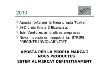 2010 Aposta forta per la línea propia Toskani I+D creix fins a 3 llicenciats Join Ventures amb altres empreses Nova inversió en maquinària: STRIPS i PRECINTE INVIOLABILITAT APOSTA PER LA PROPIA MARCA I NOUS PRODUCTES ESTEM AL MERCAT DEFINITIVAMENT 