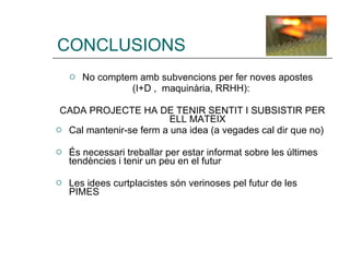 CONCLUSIONS No comptem amb subvencions per fer noves apostes  (I+D ,  maquinària, RRHH):  CADA PROJECTE HA DE TENIR SENTIT I SUBSISTIR PER ELL MATEIX  Cal mantenir-se ferm a una idea (a vegades cal dir que no) És necessari treballar per estar informat sobre les últimes tendències i tenir un peu en el futur Les idees curtplacistes són verinoses pel futur de les PIMES 