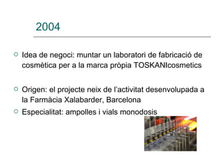 2004 Idea de negoci: muntar un laboratori de fabricació de cosmètica per a la marca pròpia TOSKANIcosmetics Origen: el projecte neix de l’activitat desenvolupada a la Farmàcia Xalabarder, Barcelona  Especialitat: ampolles i vials monodosis   