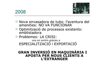 2008 Nova envasadora de tubs: l’aventura del amenities: NO VA FUNCIONAR  Optimització de processos existents: emblistadora Problemes: LA CRISI:  ens en sortim gràcies a  ESPECIALITZACIÓ i EXPORTACIÓ GRAN INVERSIÓ EN MAQUINÀRIA I APOSTA PER NOUS CLIENTS A L’EXTRANGER 