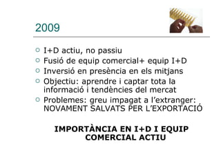 2009 I+D actiu, no passiu Fusió de equip comercial+ equip I+D Inversió en presència en els mitjans Objectiu: aprendre i captar tota la informació i tendències del mercat Problemes: greu impagat a l’extranger: NOVAMENT SALVATS PER L’EXPORTACIÓ IMPORTÀNCIA EN I+D I EQUIP COMERCIAL ACTIU 