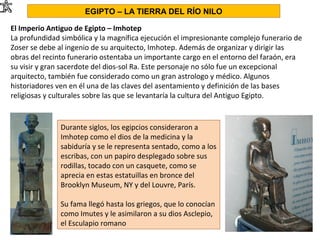 El Imperio Antiguo de Egipto – Imhotep
La profundidad simbólica y la magnífica ejecución el impresionante complejo funerario de
Zoser se debe al ingenio de su arquitecto, Imhotep. Además de organizar y dirigir las
obras del recinto funerario ostentaba un importante cargo en el entorno del faraón, era
su visir y gran sacerdote del dios-sol Ra. Este personaje no sólo fue un excepcional
arquitecto, también fue considerado como un gran astrologo y médico. Algunos
historiadores ven en él una de las claves del asentamiento y definición de las bases
religiosas y culturales sobre las que se levantaría la cultura del Antiguo Egipto.
EGIPTO – LA TIERRA DEL RÍO NILO
Durante siglos, los egipcios consideraron a
Imhotep como el dios de la medicina y la
sabiduría y se le representa sentado, como a los
escribas, con un papiro desplegado sobre sus
rodillas, tocado con un casquete, como se
aprecia en estas estatuillas en bronce del
Brooklyn Museum, NY y del Louvre, París.
Su fama llegó hasta los griegos, que lo conocían
como Imutes y le asimilaron a su dios Asclepio,
el Esculapio romano
 