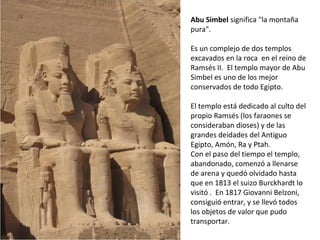 Abu Simbel significa la montaña
pura.
Es un complejo de dos templos
excavados en la roca en el reino de
Ramsés II. El templo mayor de Abu
Simbel es uno de los mejor
conservados de todo Egipto.
El templo está dedicado al culto del
propio Ramsés (los faraones se
consideraban dioses) y de las
grandes deidades del Antiguo
Egipto, Amón, Ra y Ptah.
Con el paso del tiempo el templo,
abandonado, comenzó a llenarse
de arena y quedó olvidado hasta
que en 1813 el suizo Burckhardt lo
visitó . En 1817 Giovanni Belzoni,
consiguió entrar, y se llevó todos
los objetos de valor que pudo
transportar.
 