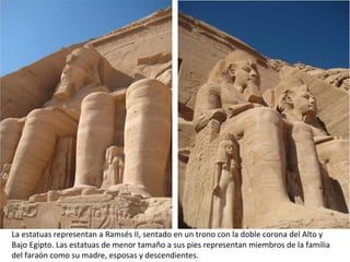 La estatuas representan a Ramsés II, sentado en un trono con la doble corona del Alto y
Bajo Egipto. Las estatuas de menor tamaño a sus pies representan miembros de la familia
del faraón como su madre, esposas y descendientes.
 
