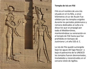 Templo de Isis en Filé
Filé era el nombre de una isla
situada en el río Nilo, a once
kilómetros al sur de Asuán Fue
célebre por los templos erigidos
durante los periodos ptolemaico y
romano dedicados al culto a la
diosa Isis que se propagó por
todo el Mediterráneo,
manteniéndose su veneración en
el templo de Filé hasta que fue
prohibido en tiempos de
Justiniano I, el año 535 d. C.
La isla de File quedó sumergida
bajo las aguas del lago Nasser y
bajo el patrocinio de la UNESCO
los templos fueron desmontados,
trasladados y reconstruidos en el
cercano islote de Agilkia.
 