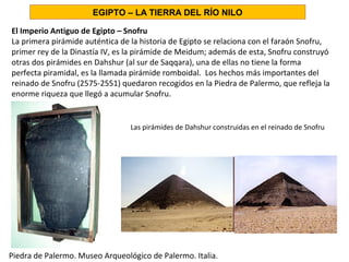 El Imperio Antiguo de Egipto – Snofru
La primera pirámide auténtica de la historia de Egipto se relaciona con el faraón Snofru,
primer rey de la Dinastía IV, es la pirámide de Meidum; además de esta, Snofru construyó
otras dos pirámides en Dahshur (al sur de Saqqara), una de ellas no tiene la forma
perfecta piramidal, es la llamada pirámide romboidal. Los hechos más importantes del
reinado de Snofru (2575-2551) quedaron recogidos en la Piedra de Palermo, que refleja la
enorme riqueza que llegó a acumular Snofru.
EGIPTO – LA TIERRA DEL RÍO NILO
Piedra de Palermo. Museo Arqueológico de Palermo. Italia.
Las pirámides de Dahshur construidas en el reinado de Snofru
 