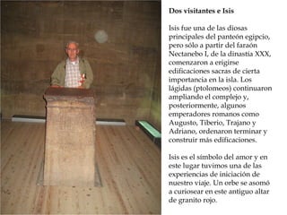 Dos visitantes e Isis
Isis fue una de las diosas
principales del panteón egipcio,
pero sólo a partir del faraón
Nectanebo I, de la dinastía XXX,
comenzaron a erigirse
edificaciones sacras de cierta
importancia en la isla. Los
lágidas (ptolomeos) continuaron
ampliando el complejo y,
posteriormente, algunos
emperadores romanos como
Augusto, Tiberio, Trajano y
Adriano, ordenaron terminar y
construir más edificaciones.
Isis es el símbolo del amor y en
este lugar tuvimos una de las
experiencias de iniciación de
nuestro viaje. Un orbe se asomó
a curiosear en este antiguo altar
de granito rojo.
 