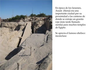 En época de los faraones,
Asuán (Siena) era una
importante ciudad por su
proximidad a las canteras de
donde se extrajo un granito
rojo (más tarde llamado
sienita) para muchos templos
de Egipto.
Se aprecia el famoso obelisco
inconcluso
 
