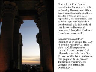 El templo de Kom Ombo,
conocido también como templo
de Sobek y Horus es un edificio
único, completamente simétrico,
con dos entradas, dos salas
hipóstilas y dos santuarios. Esto
se debe a que está dedicado a
dos dioses: el lado izquierdo al
dios halcón s (Horus) y el
derecho a Sobek, divinidad local
con cabeza de cocodrilo.
Lo comenzó a construir
Ptolomeo VI en el siglo II a. C., y
lo terminó Ptolomeo XII en el
siglo I a. C. El emperador
romano Augusto le añadió el
pilono de la entrada hacia 30 a.
C. En el local hubo un santuario
más pequeño de la época de
Tutmosis II encontrándose
vestigios que datan de la
Dinastía XVIII
 