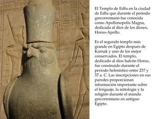 El Templo de Edfu en la ciudad
de Edfu que durante el periodo
grecorromano fue conocida
como Apollonopolis Magna,
dedicada al dios de los dioses,
Horus-Apollo.
Es el segundo templo más
grande en Egipto después de
Karnak y uno de los mejor
conservados. El templo,
dedicado al dios halcón Horus,
fue construido durante el
periodo helenístico entre 237 y
57 a. C. Las inscripciones en sus
paredes proporcionan
información importante sobre
el lenguaje, la mitología y la
religión durante el mundo
grecorromano en antiguo
Egipto.
 