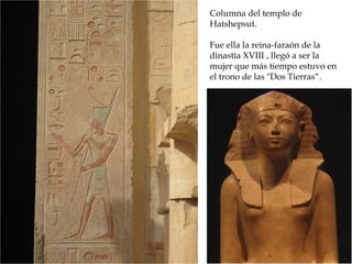 Columna del templo de
Hatshepsut.
Fue ella la reina-faraón de la
dinastía XVIII , llegó a ser la
mujer que más tiempo estuvo en
el trono de las Dos Tierras“.
 