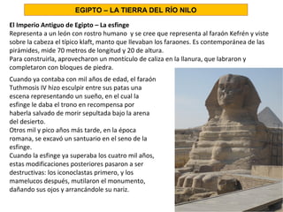 El Imperio Antiguo de Egipto – La esfinge
Representa a un león con rostro humano y se cree que representa al faraón Kefrén y viste
sobre la cabeza el típico klaft, manto que llevaban los faraones. Es contemporánea de las
pirámides, mide 70 metros de longitud y 20 de altura.
Para construirla, aprovecharon un montículo de caliza en la llanura, que labraron y
completaron con bloques de piedra.
Cuando ya contaba con mil años de edad, el faraón
Tuthmosis IV hizo esculpir entre sus patas una
escena representando un sueño, en el cual la
esfinge le daba el trono en recompensa por
haberla salvado de morir sepultada bajo la arena
del desierto.
Otros mil y pico años más tarde, en la época
romana, se excavó un santuario en el seno de la
esfinge.
Cuando la esfinge ya superaba los cuatro mil años,
estas modificaciones posteriores pasaron a ser
destructivas: los iconoclastas primero, y los
mamelucos después, mutilaron el monumento,
dañando sus ojos y arrancándole su nariz.
EGIPTO – LA TIERRA DEL RÍO NILO
 
