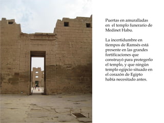 Puertas en amuralladas
en el templo funerario de
Medinet Habu.
La incertidumbre en
tiempos de Ramsés está
presente en las grandes
fortificaciones que
construyó para protegerlo
el templo, y que ningún
templo egipcio situado en
el corazón de Egipto
había necesitado antes.
 