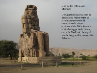 Uno de los colosos de
Memnón
Dos gigantescas estatuas de
piedra que representan al
faraón Amenhotep III
situadas en la ribera
occidental del Nilo, frente a
la ciudad egipcia de Luxor,
cerca de Medinet Habu y al
sur de las grandes necrópolis
Tebanas.
 