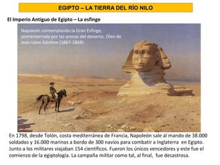 El Imperio Antiguo de Egipto – La esfinge
EGIPTO – LA TIERRA DEL RÍO NILO
Napoleón contemplando la Gran Esfinge,
semienterrada por las arenas del desierto. Óleo de
Jean-Léon Gérôme (1867-1868).
En 1798, desde Tolón, costa mediterránea de Francia, Napoleón sale al mando de 38.000
soldados y 16.000 marinos a bordo de 300 navíos para combatir a Inglaterra en Egipto.
Junto a los militares viajaban 154 científicos. Fueron los únicos vencedores y este fue el
comienzo de la egiptología. La campaña militar como tal, al final, fue desastrosa.
 