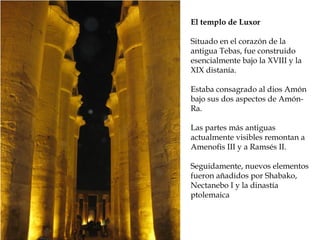El templo de Luxor
Situado en el corazón de la
antigua Tebas, fue construido
esencialmente bajo la XVIII y la
XIX distanía.
Estaba consagrado al dios Amón
bajo sus dos aspectos de Amón-
Ra.
Las partes más antiguas
actualmente visibles remontan a
Amenofis III y a Ramsés II.
Seguidamente, nuevos elementos
fueron añadidos por Shabako,
Nectanebo I y la dinastía
ptolemaica
 