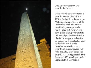Uno de los obeliscos del
templo de Luxor
Los dos obeliscos que tenía el
templo fueron ofrecidos en
1830 a Carlos X de Francia por
Mehemet Ali, pero sólo el de
la derecha será finalmente
derribado y transportado
hacia Francia. Champollion
será quien elija, por mandato
del rey, el primero de los dos
obeliscos, en parte cubiertos
de arena. La leyenda dice que
se decidió por el de la
derecha, entrando en el
templo, el más pequeño y el
más dañado. El obelisco fue
erigido con una gran fiesta en
París en 1836, en el centro de
la plaza de la Concordia
 