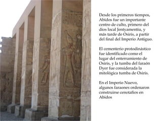 Desde los primeros tiempos,
Abidos fue un importante
centro de culto, primero del
dios local Jentyamentiu, y
más tarde de Osiris, a partir
del final del Imperio Antiguo.
El cementerio protodinástico
fue identificado como el
lugar del enterramiento de
Osiris, y la tumba del faraón
Dyer fue considerada la
mitológica tumba de Osiris.
En el Imperio Nuevo,
algunos faraones ordenaron
construirse cenotafios en
Abidos
 