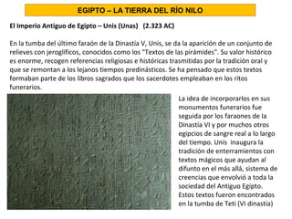 El Imperio Antiguo de Egipto – Unis (Unas) (2.323 AC)
En la tumba del último faraón de la Dinastía V, Unis, se da la aparición de un conjunto de
relieves con jeroglíficos, conocidos como los Textos de las pirámides. Su valor histórico
es enorme, recogen referencias religiosas e históricas trasmitidas por la tradición oral y
que se remontan a los lejanos tiempos predinásticos. Se ha pensado que estos textos
formaban parte de los libros sagrados que los sacerdotes empleaban en los ritos
funerarios.
La idea de incorporarlos en sus
monumentos funerarios fue
seguida por los faraones de la
Dinastía VI y por muchos otros
egipcios de sangre real a lo largo
del tiempo. Unis inaugura la
tradición de enterramientos con
textos mágicos que ayudan al
difunto en el más allá, sistema de
creencias que envolvió a toda la
sociedad del Antiguo Egipto.
Estos textos fueron encontrados
en la tumba de Teti (VI dinastía)
EGIPTO – LA TIERRA DEL RÍO NILO
 