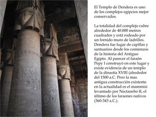El Templo de Dendera es uno
de los complejos egipcios mejor
conservados.
La totalidad del complejo cubre
alrededor de 40.000 metros
cuadrados y está rodeado por
un fornido muro de ladrillos.
Dendera fue lugar de capillas y
santuarios desde los comienzos
de la historia del Antiguo
Egipto. Al parecer el faraón
Pepy I construyó en este lugar y
existe evidencia de un templo
de la dinastía XVIII (alrededor
del 1500 a.C. Pero la mas
antigua construcción existente
en la actualidad es el mammisi
levantado por Nectanebo II, el
último de los faraones nativos
(360-343 a.C.).
 