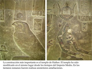 La construcción más importante es el templo de Hathor. El templo ha sido
modificado en el mismo lugar desde los tiempos del Imperio Medio. En los
tiempos romanos fueron realizas posteriores ampliaciones.
 