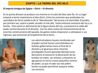 El Imperio Antiguo de Egipto – Osiris – VI dinastía
En la quinta dinastía se produce una merma en el culto del dios solar Ra. En su lugar
empezó a tomar importancia el dios Osiris. Entre las creencias que predicaban los
sacerdotes de Osiris estaba la de la liberalización del acceso a la eternidad. El pueblo,
por primera vez, aspiró a poder acceder al más allá, hasta entonces exclusivo del rey y su
familia. Esto actuó en detrimento de la figura divina del rey, y provocaría la caída del
poder central durante la VI dinastía. Con los altos costes de mantenimiento de las
enormes construcciones del pasado, los gastos reales empezaron a sobrepasar a sus
ingresos, que provenían principalmente de la tierra.
Los administradores locales nombrados por
el poder central fueron convirtiéndose en
familias gobernantes hacia el final de la
dinastía y al igual que otras minorías
privilegiadas fueron ganando libertad como
demuestra el exceso en la decoración de las
tumbas no reales. Los artistas y artesanos se
agruparon en torno a estos pequeños centros
de poder, ya que el cada vez más pobre
faraón no podía permitirse acaparar todos
sus servicios.
EGIPTO – LA TIERRA DEL RÍO NILO
 