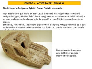 Fin del Imperio Antiguo de Egipto - Primer Período Intermedio
Pepi II Neferkare que murió en 2184 , tuvo el reinado más largo de toda la historia
antigua de Egipto, 94 años. Reinó desde muy joven, en un ambiente de debilidad real, a
su muerte el país cayó en la anarquía. Le sucedió la reina Nitokris, probablemente su
esposa.
El fin de su reinado en 2182 supone el punto final al Imperio Antiguo y el inicio de lo que
se denomina Primer Período Intermedio, una época de completa anarquía que duraría
más de 100 años.
Maqueta cerámica de una
casa del Primer periodo
intermedio de Egipto.
EGIPTO – LA TIERRA DEL RÍO NILO
 
