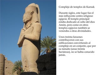 Complejo de templos de Karnak
Durante siglos, este lugar fue el
más influyente centro religioso
egipcio. El templo principal
estaba dedicado al culto del dios
Amón, pero como en otros
templos egipcios también se
veneraba a otras divinidades.
Unos treinta faraones
contribuyeron con sus
edificaciones convirtiendo al
complejo en un conjunto, que por
su tamaño (unas treinta
hectáreas), no se había conocido
jamás.
 