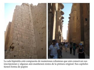 La sala hipóstila está compuesta de numerosas columnas que aún conservan sus
inscripciones y algunas aún mantienen restos de la pintura original. Sus capiteles
tienen forma de papiro
 