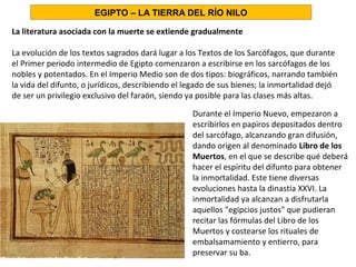 La literatura asociada con la muerte se extiende gradualmente
La evolución de los textos sagrados dará lugar a los Textos de los Sarcófagos, que durante
el Primer periodo intermedio de Egipto comenzaron a escribirse en los sarcófagos de los
nobles y potentados. En el Imperio Medio son de dos tipos: biográficos, narrando también
la vida del difunto, o jurídicos, describiendo el legado de sus bienes; la inmortalidad dejó
de ser un privilegio exclusivo del faraón, siendo ya posible para las clases más altas.
Durante el Imperio Nuevo, empezaron a
escribirlos en papiros depositados dentro
del sarcófago, alcanzando gran difusión,
dando origen al denominado Libro de los
Muertos, en el que se describe qué deberá
hacer el espíritu del difunto para obtener
la inmortalidad. Este tiene diversas
evoluciones hasta la dinastía XXVI. La
inmortalidad ya alcanzan a disfrutarla
aquellos egipcios justos que pudieran
recitar las fórmulas del Libro de los
Muertos y costearse los rituales de
embalsamamiento y entierro, para
preservar su ba.
EGIPTO – LA TIERRA DEL RÍO NILO
 