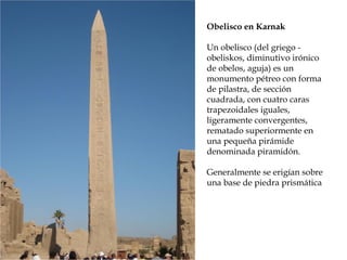 Obelisco en Karnak
Un obelisco (del griego -
obeliskos, diminutivo irónico
de obelos, aguja) es un
monumento pétreo con forma
de pilastra, de sección
cuadrada, con cuatro caras
trapezoidales iguales,
ligeramente convergentes,
rematado superiormente en
una pequeña pirámide
denominada piramidón.
Generalmente se erigían sobre
una base de piedra prismática
 
